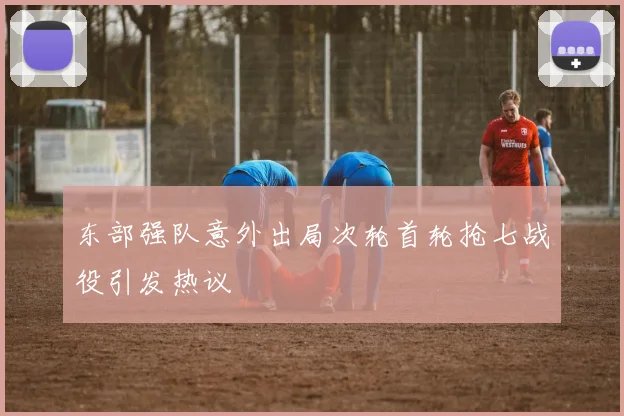东部强队意外出局次轮首轮抢七战役引发热议